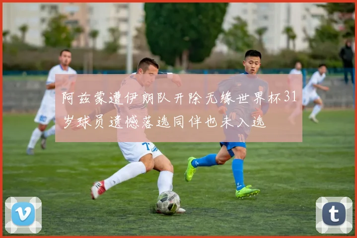 阿兹蒙遭伊朗队开除无缘世界杯31岁球员遗憾落选同伴也未入选