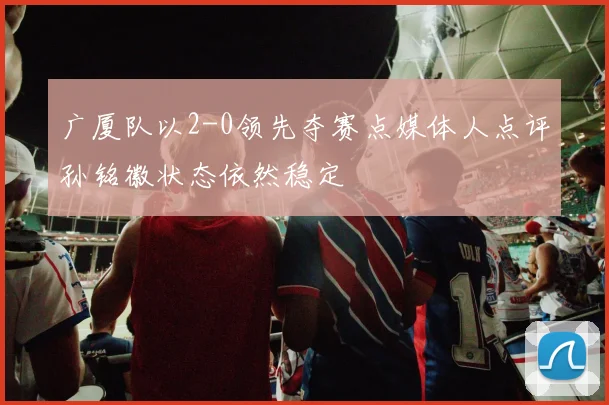 广厦队以2-0领先夺赛点媒体人点评孙铭徽状态依然稳定