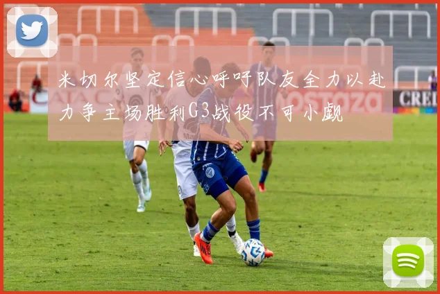 米切尔坚定信心呼吁队友全力以赴力争主场胜利G3战役不可小觑