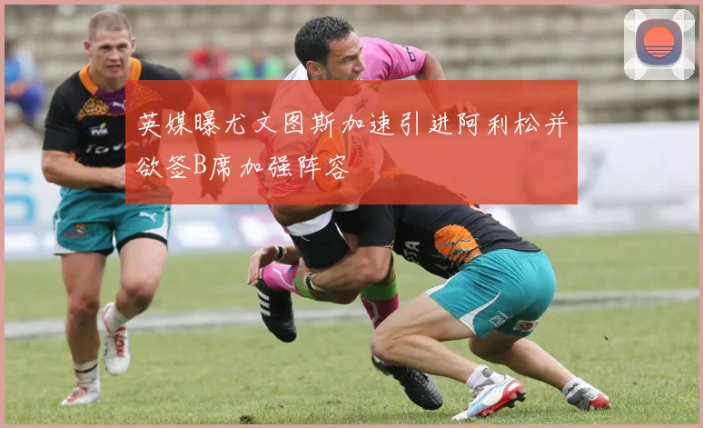 英媒曝尤文图斯加速引进阿利松并欲签B席加强阵容