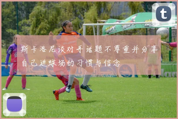 斯卡洛尼谈对手话题不尊重并分享自己进球场的习惯与信念