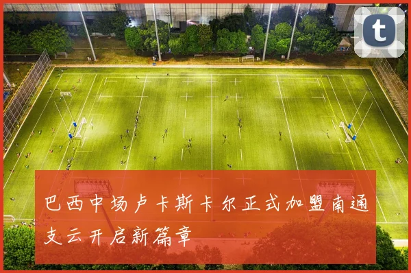 巴西中场卢卡斯卡尔正式加盟南通支云开启新篇章
