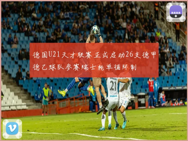 德国U21天才联赛正式启动26支德甲德乙球队参赛瑞士轮单循环制