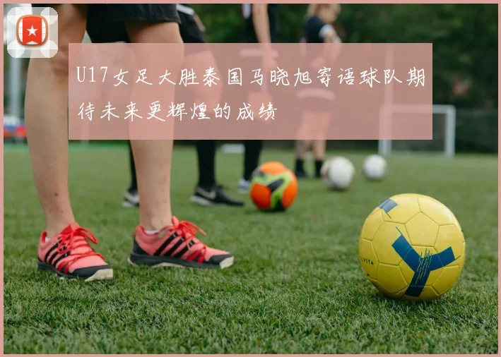 U17女足大胜泰国马晓旭寄语球队期待未来更辉煌的成绩