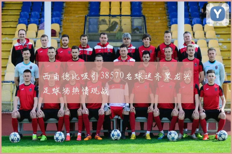西南德比吸引38570名球迷齐聚龙兴足球场热情观战