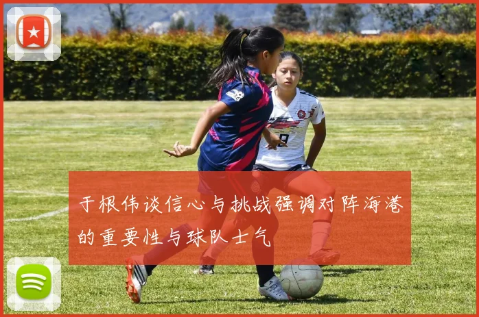 于根伟谈信心与挑战强调对阵海港的重要性与球队士气