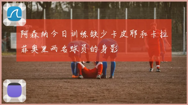 阿森纳今日训练缺少卡皮耶和卡拉菲奥里两名球员的身影