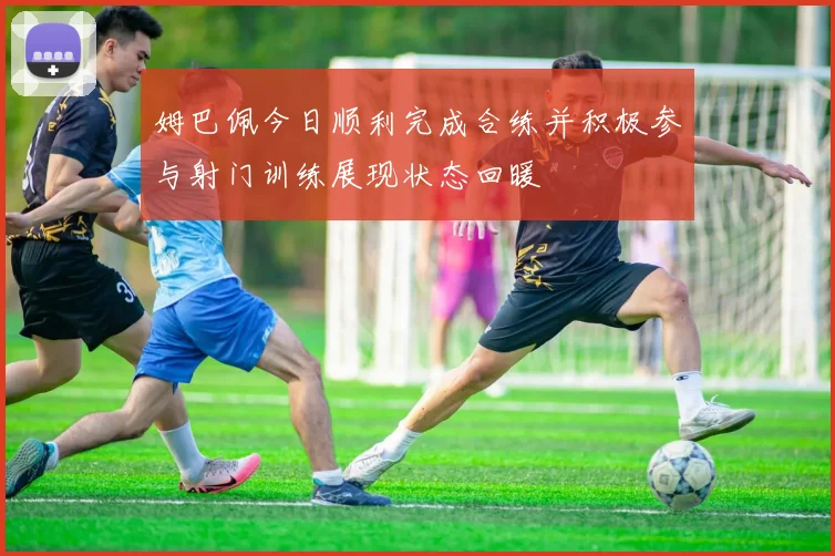 姆巴佩今日顺利完成合练并积极参与射门训练展现状态回暖