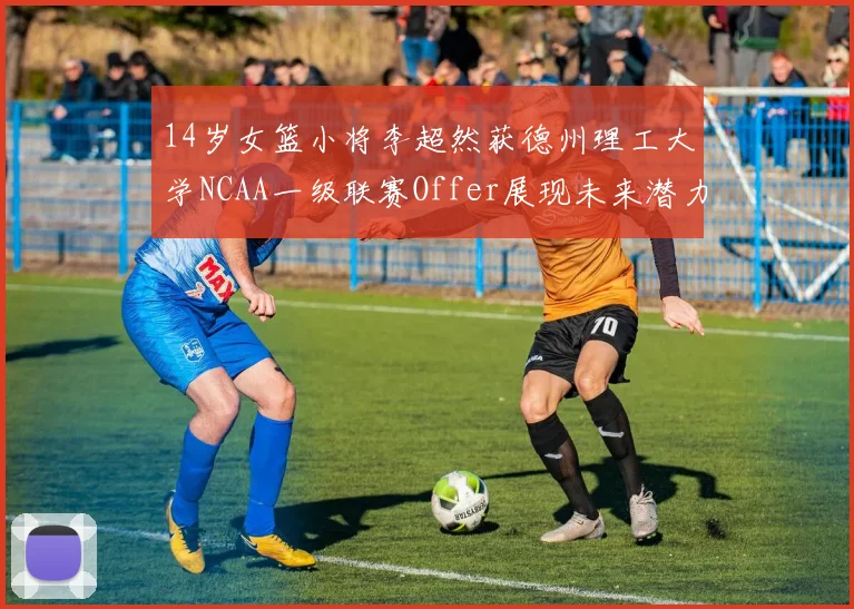 14岁女篮小将李超然获德州理工大学NCAA一级联赛Offer展现未来潜力