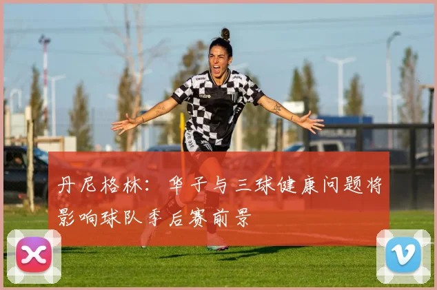 丹尼格林：华子与三球健康问题将影响球队季后赛前景