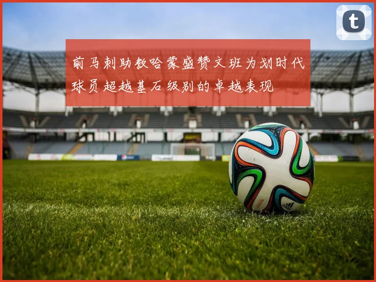 前马刺助教哈蒙盛赞文班为划时代球员超越基石级别的卓越表现