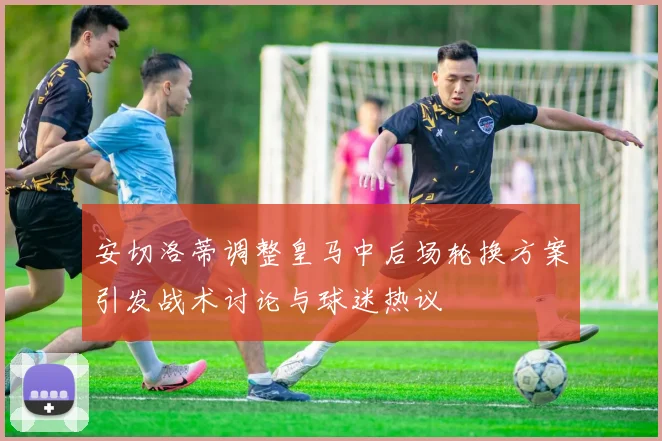 安切洛蒂调整皇马中后场轮换方案引发战术讨论与球迷热议